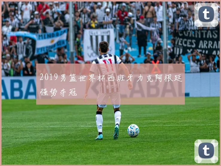 2019男篮世界杯西班牙力克阿根廷强势夺冠