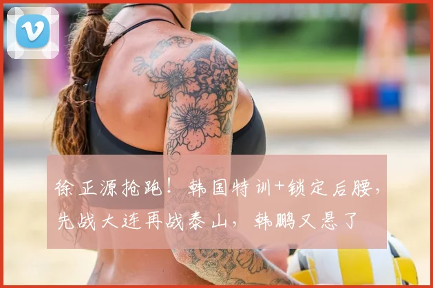 徐正源抢跑！韩国特训+锁定后腰，先战大连再战泰山，韩鹏又悬了