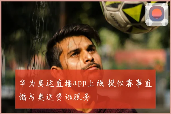 华为奥运直播app上线 提供赛事直播与奥运资讯服务