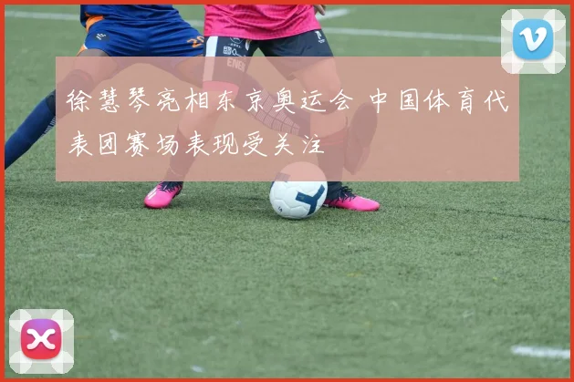徐慧琴亮相东京奥运会 中国体育代表团赛场表现受关注