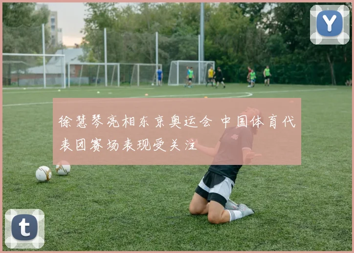 徐慧琴亮相东京奥运会 中国体育代表团赛场表现受关注
