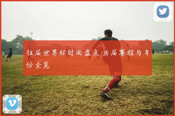 往届世界杯时间盘点 历届赛程与年份全览