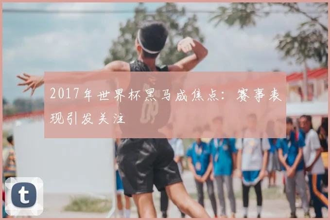 2017年世界杯黑马成焦点：赛事表现引发关注