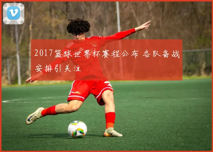 2017篮球世界杯赛程公布 各队备战安排引关注