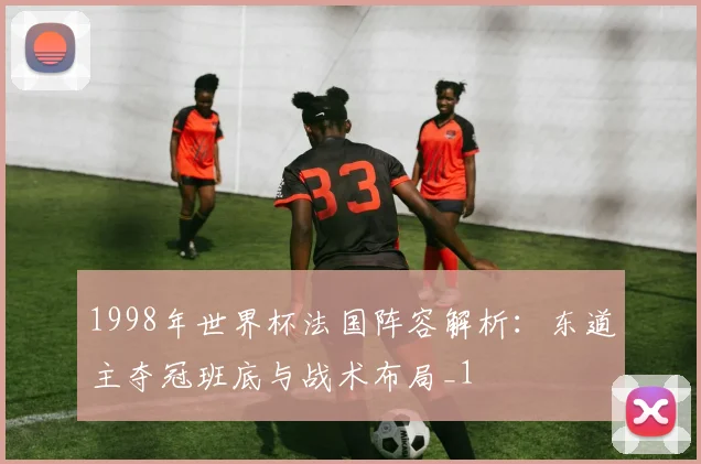 1998年世界杯法国阵容解析:东道主夺冠班底与战术布局_1