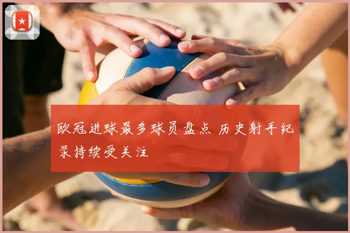 欧冠进球最多球员盘点 历史射手纪录持续受关注