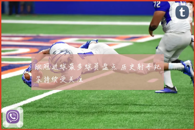 欧冠进球最多球员盘点 历史射手纪录持续受关注